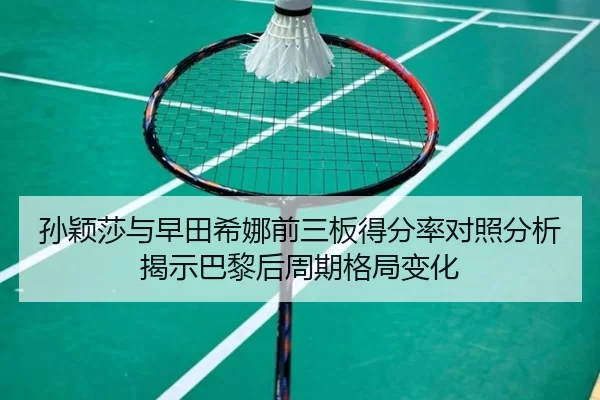 孙颖莎与早田希娜前三板得分率对照分析揭示巴黎后周期格局变化